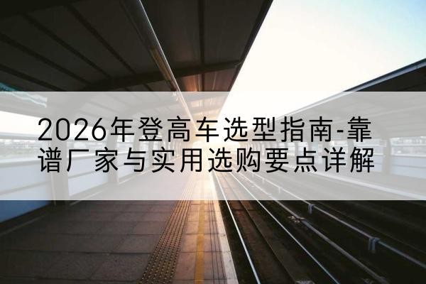 滴道登高车厂家推荐-2026年登高车选型指南-靠谱厂家与实用选购要点详解