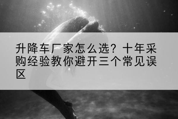 滴道升降车厂家-怎么选？十年采购经验教你避开三个常见误区
