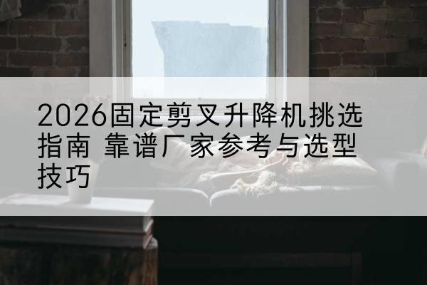 滴道固定剪叉升降机厂家推荐-2026固定剪叉升降机挑选指南 靠谱厂家参考与选型技巧