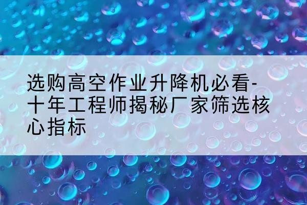 滴道高空作业升降机厂家推荐-选购高空作业升降机必看-十年工程师揭秘厂家筛选核心指标