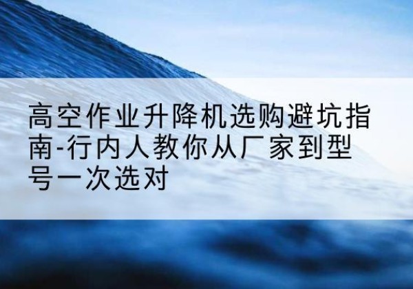 滴道升降平台厂家-高空作业升降机选购避坑指南-行内人教你从厂家到型号一次选对