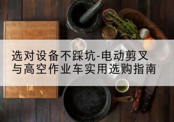 滴道电动剪叉升降平台怎么选-选对设备不踩坑-电动剪叉与高空作业车实用选购指南