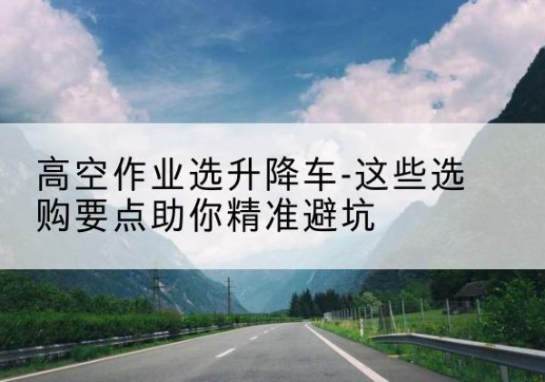 滴道升降车厂家-高空作业选升降车-这些选购要点助你*避坑