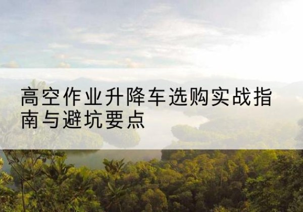 滴道升降车怎么选-高空作业升降车选购实战指南与避坑要点