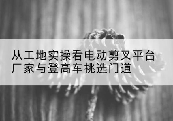 滴道电动剪叉升降平台厂家-从工地实操看电动剪叉平台厂家与登高车挑选门道