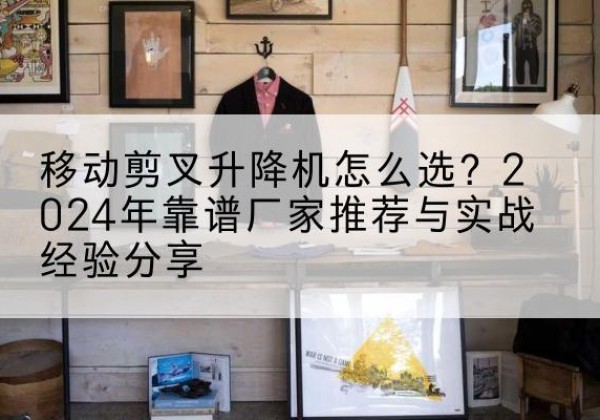滴道升降平台厂家推荐-移动剪叉升降机怎么选？2024年靠谱厂家推荐与实战经验分享